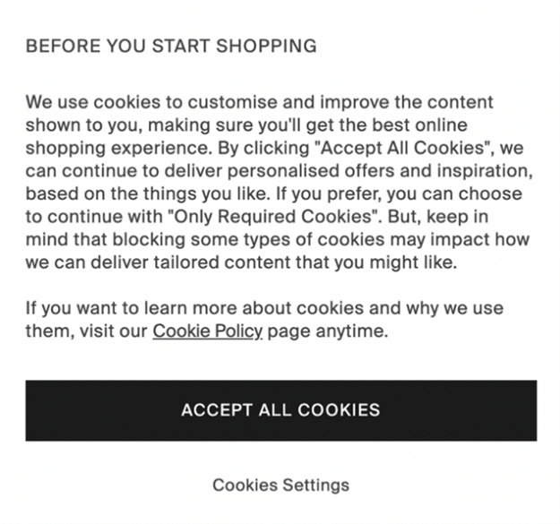 Image of a cookie notice that states, "BEFORE YOU START SHOPPING. We use cookies to customize and improve the content shown to you, making sure you'll get the best online shopping experience. By clicking 'Accept All Cookies', we can continue to deliver personalised offers and inspiration, based on the things you like. If you prefer, you can choose to continue with 'Only Required Cookies'. But keep in mind that blocking some types of cookies may impact how we can deliver tailored content that you might like"
